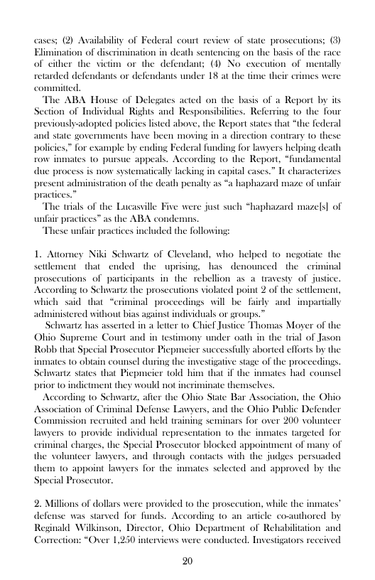 cases; (2) Availability of Federal court review of state prosceutions: (3) ation in death sentencing on the basis of th 1+ or the defendant; () No exceution of mentally  ts or defendants under 18 at the time their crimes were  Elimination of dise of either the viet  retarded def  committed.  The ABA House of Delegates acted on the basis of a Report by its Section of Individual Rights and Responsibiliies. Referring 1o the four previously-adopted policies listed above, the Report states that “the federal and state governments have been moving in a direction contrary 1o these policies,” for example by ending Federal funding for lawyers helping death row inmates 1o pursue appeals. According to the Report, “fndamental tically lacking in capital cases.” It char death penalty as “a haphazard maze of unfair  duc process s now systen  present administration of th practices.”  terizes  The trials of the Lucassille Five were just such *haphazard mazels] of unfair practices” as the ABA cond These unfair practices included the following:  1. Attomey Niki Schwartz of Cleveland, who helped to negotiate the settlement thatended the uprising, has denounced the  criminal prosecutions of participants i the rebellion as a travesty of justice. According to Sehwartz the prosccutions violated point 2 of the scidement, which said that “criminal proceedings will be fairly and impartially administered without bias against individuals or groups.”™  Schwartz has asserted in a letter o Chief Justice Thomas Moyer of the Ohio Supreme Court and in testimony under oath in the trial of Jason Robb that Special Prosecutor Picpmeier successfully aborted efforts by the inmates to obtain counsel during the imvestigative stage of the proceedings. Schwantz states that Piepmeier told him that if the inmates had counsel prior (o indictn ate themselves. According to Schwartz, after the Ohio State Bar Association, the Ohio 1 Defense Lawyers, and the Ohio Public Defender  d held training seminars for over 200 volunteer lawyers 10 provide individual representation (o the inmates targeted for 1 charges, the Special Prosecutor blocked appointment of many of teer lawyers, and through contacts with the judges persuaded them o appoint lawyers for the inmates sclected and approved by the Special Prosecutor.  ent they would not inerim  ission recruited  the vols  2. Millions of dollars were provided to the prosecution, while the inmates’ ¢ was strved for funds. According to an article co Reginald Wilkinson, Director, Ohio Department of Rehabili  Correction: “Over 1,230 interviews were conducted. Investigators rec  defen hored by  tion and  2 
